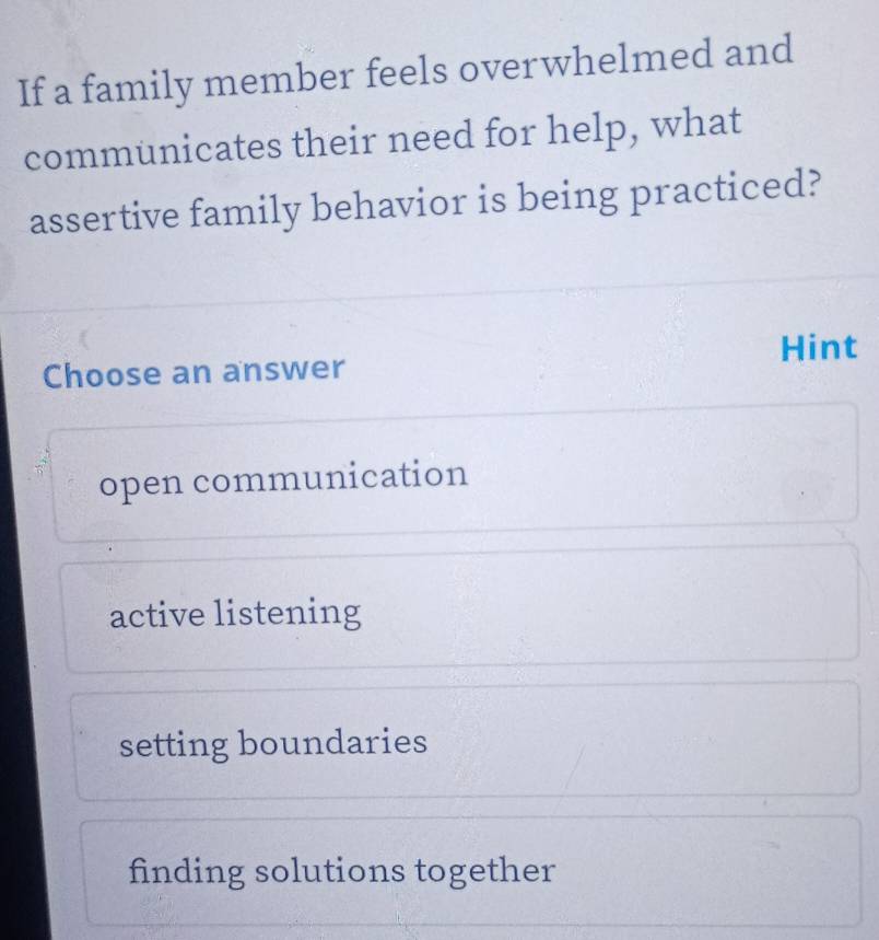 If a family member feels overwhelmed and
communicates their need for help, what
assertive family behavior is being practiced?
Hint
Choose an answer
open communication
active listening
setting boundaries
finding solutions together