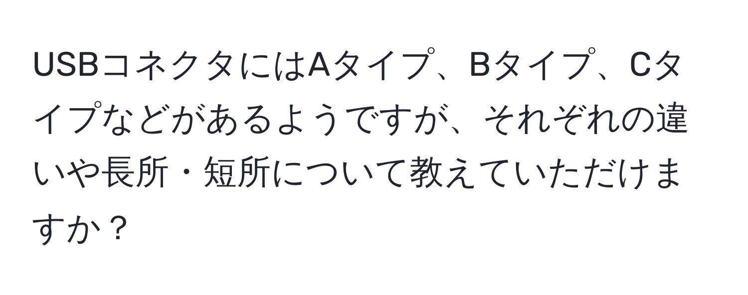 USBコネクタにはAタイプ、Bタイプ、Cタイプなどがあるようですが、それぞれの違いや長所・短所について教えていただけますか？