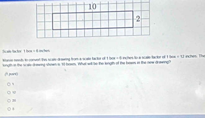 Scale tactor 1 box =6 inches
Maisie needs to convert this scale drawing from a scale factor of 1 box =6 inches to a scale factor of 1 box =12 inches. The
length in the scale drawing shown is 10 boxes. What will be the length of the boxes in the new drawing?
(1 point)
1
12
20
5