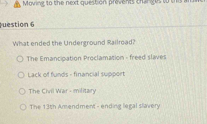 Moving to the next question prevents changes to this answ
Question 6
What ended the Underground Railroad?
The Emancipation Proclamation - freed slaves
Lack of funds - financial support
The Civil War - military
The 13th Amendment'- ending legal slavery