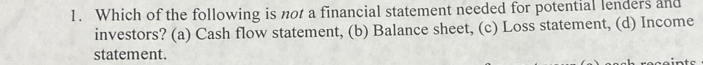 Which of the following is not a financial statement needed for potential lenders and
investors? (a) Cash flow statement, (b) Balance sheet, (c) Loss statement, (d) Income
statement.