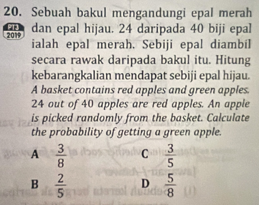 Sebuah bakul mengandungi epal merah
P13
2019 dan epal hijau. 24 daripada 40 biji epal
ialah epal merah. Sebiji epal diambil
secara rawak daripada bakul itu. Hitung
kebarangkalian mendapat sebiji epal hijau.
A basket contains red apples and green apples.
24 out of 40 apples are red apples. An apple
is picked randomly from the basket. Calculate
the probability of getting a green apple.
A  3/8 
C  3/5 
B  2/5 
D  5/8 