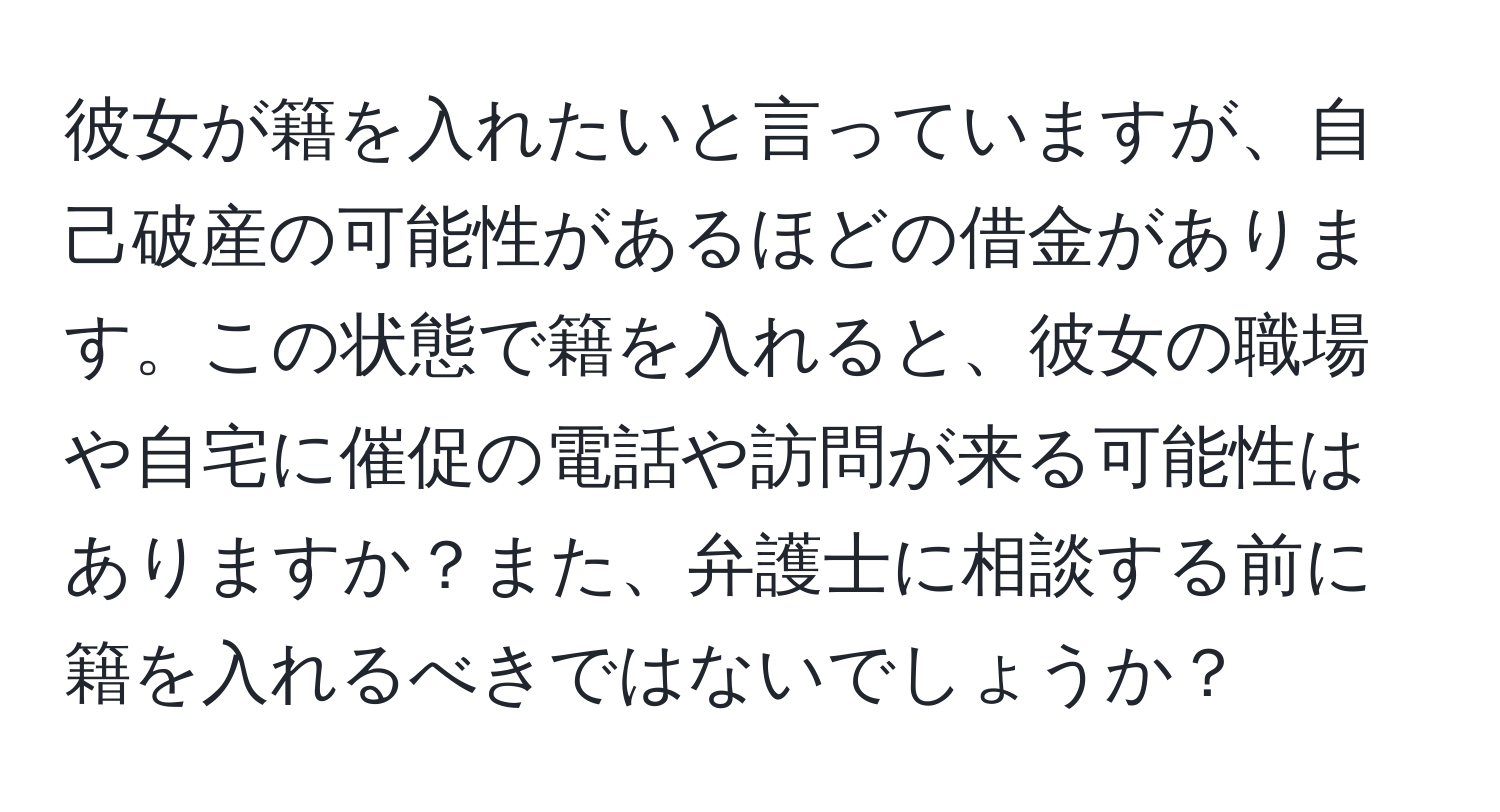 彼女が籍を入れたいと言っていますが、自己破産の可能性があるほどの借金があります。この状態で籍を入れると、彼女の職場や自宅に催促の電話や訪問が来る可能性はありますか？また、弁護士に相談する前に籍を入れるべきではないでしょうか？