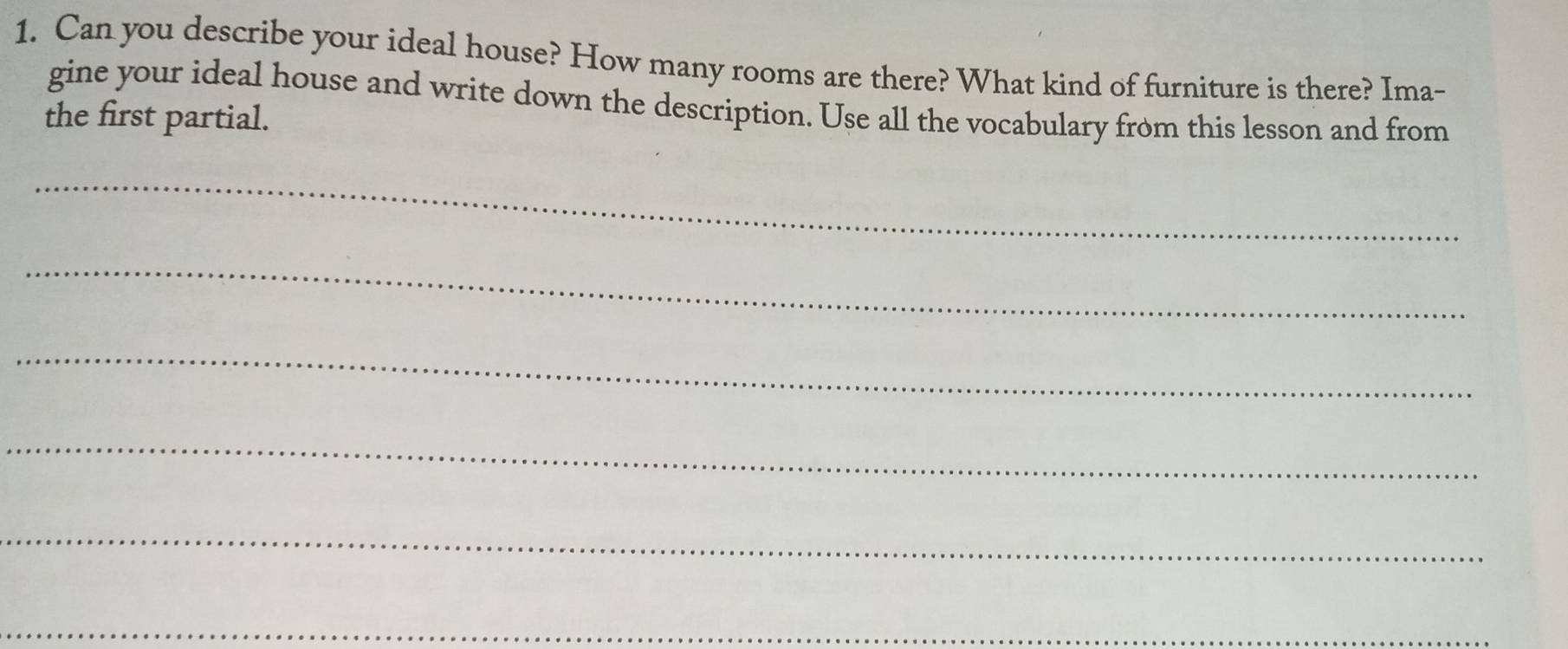 Can you describe your ideal house? How many rooms are there? What kind of furniture is there? Ima- 
gine your ideal house and write down the description. Use all the vocabulary from this lesson and from 
the first partial. 
_ 
_ 
_ 
_ 
_ 
_