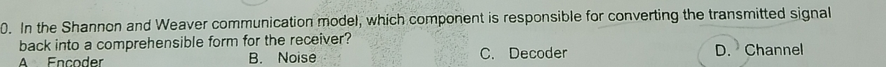 In the Shannon and Weaver communication model, which component is responsible for converting the transmitted signal
back into a comprehensible form for the receiver?
A Encoder B. Noise C. Decoder D. Channel