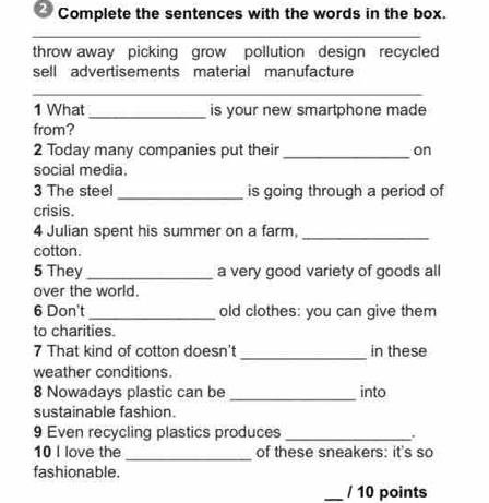 Complete the sentences with the words in the box. 
_ 
throw away picking grow pollution design recycled 
sell advertisements material manufacture 
__ 
1 What_ is your new smartphone made 
from? 
2 Today many companies put their_ on 
social media. 
3 The steel _is going through a period of 
crisis. 
4 Julian spent his summer on a farm,_ 
cotton. 
5 They _a very good variety of goods all 
over the world. 
6 Don't_ old clothes: you can give them 
to charities. 
7 That kind of cotton doesn't _in these 
weather conditions. 
8 Nowadays plastic can be _into 
sustainable fashion. 
9 Even recycling plastics produces _. 
10 I love the_ of these sneakers: it's so 
fashionable. 
_/ 10 points