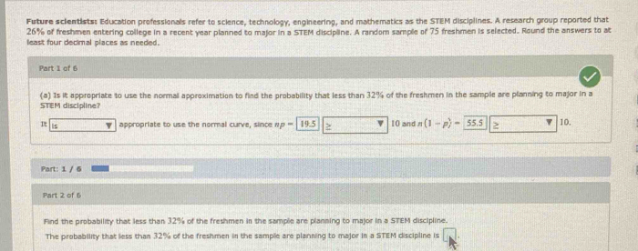 Future scientists: Education professionals refer to science, technology, engineering, and mathematics as the STEM disciplines. A research group reported that
26% of freshmen entering college in a recent year planned to major in a STEM discipline. A random sample of 75 freshmen is selected. Round the answers to at 
least four decimal places as needed. 
Part 1 of 6 
(a) Is it appropriate to use the normal approximation to find the probability that less than 32% of the freshmen in the sample are planning to major in a 
STEM discipline? 
It is appropriate to use the normal curve, since w p-1 9.5 10 and vector n (1-p)=55.5 2 10. 
Part: 1 / 6 
Part 2 of 6 
Find the probability that less than 32% of the freshmen in the sample are planning to major in a STEM discipline. 
The probability that less than 32% of the freshmen in the sample are planning to major in a STEM discipline is