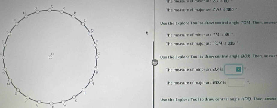 The measure of minor are 20 is 60
The measure of major arc ZVU is 300 " 
Use the Explore Tool to draw central angle TOM. Then, answe 
The measure of minor arc TM is 45". 
The measure of major arc TCM is 315°
D
Use the Explore Tool to draw central angle BOX. Then, answe 
The measure of minor arc BX is □°
s 
The measure of major arc BDX is □ ” . 
Use the Explore Tool to draw central angle HOQ. Then, answe 
v B w