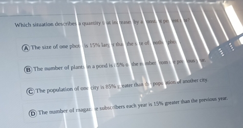 Which situation describes a quantity that inc reaser by a onsti at perent rte?
A) The size of one phot is 15% larg er that the size of noth pho
B) The number of plants in a pond is 85% o the number from te presous y ar.
C)The population of one city is 85% greater than th e population of another city.
D The number of magaz) ie subscribers each year is 15% greater than the previous year.