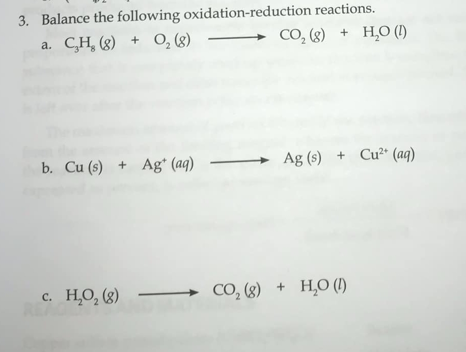 Balance the following oxidation-reduction reactions. 
a. C_3H_8(g)+O_2(g)to CO_2(g)+H_2O(l)
b. Cu(s)+Ag^+(aq)to Ag(s)+Cu^(2+)(aq)
C. H_2O_2(g) to CO_2(g)+H_2O(l)