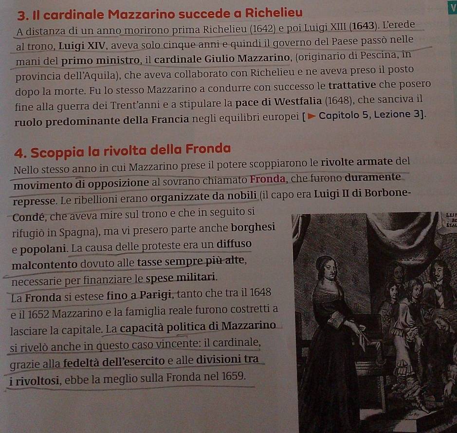 Il cardinale Mazzarino succede a Richelieu
V
A distanza di un anno morirono prima Richelieu (1642) e poi Luigi XIII (1643). Lerede
al trono, Luigi XIV, aveva solo cinque anni e quindi il governo del Paese passò nelle
mani del primo ministro, il cardinale Giulio Mazzarino, (originario di Pescina, in
provincia dell’Aquila), che aveva collaborato con Richelieu e ne aveva preso il posto
dopo la morte. Fu lo stesso Mazzarino a condurre con successo le trattative che posero
fine alla guerra dei Trent’anni e a stipulare la pace di Westfalia (1648), che sanciva il
ruolo predominante della Francia negli equilibri europei [▶ Capitolo 5, Lezione 3].
4. Scoppia la rivolta della Fronda
Nello stesso anno in cui Mazzarino prese il potere scoppiarono le rivolte armate del
movimento di opposizione al sovrano chiamato Fronda, che furono duramente
represse. Le ribellioni erano organizzate da nobili (il capo era Luigi II di Borbone-
Condé, che aveva mire sul trono e che in seguito siLis
  
rifugiò in Spagna), ma vi presero parte anche borghesi
Sta
e popolani. La causa delle proteste era un diffuso
malcontento dovuto alle tasse sempre più alte,
necessarie per finanziare le spese militari.
La Fronda si estese fino a Parigi, tanto che tra il 1648
e il 1652 Mazzarino e la famiglia reale furono costretti a
lasciare la capitale. La capacità politica di Mazzarino
si rivelò anche in questo caso vincente: il cardinale,
grazie alla fedeltà dell’esercito e alle divisioni tra
i rivoltosi, ebbe la meglio sulla Fronda nel 1659.