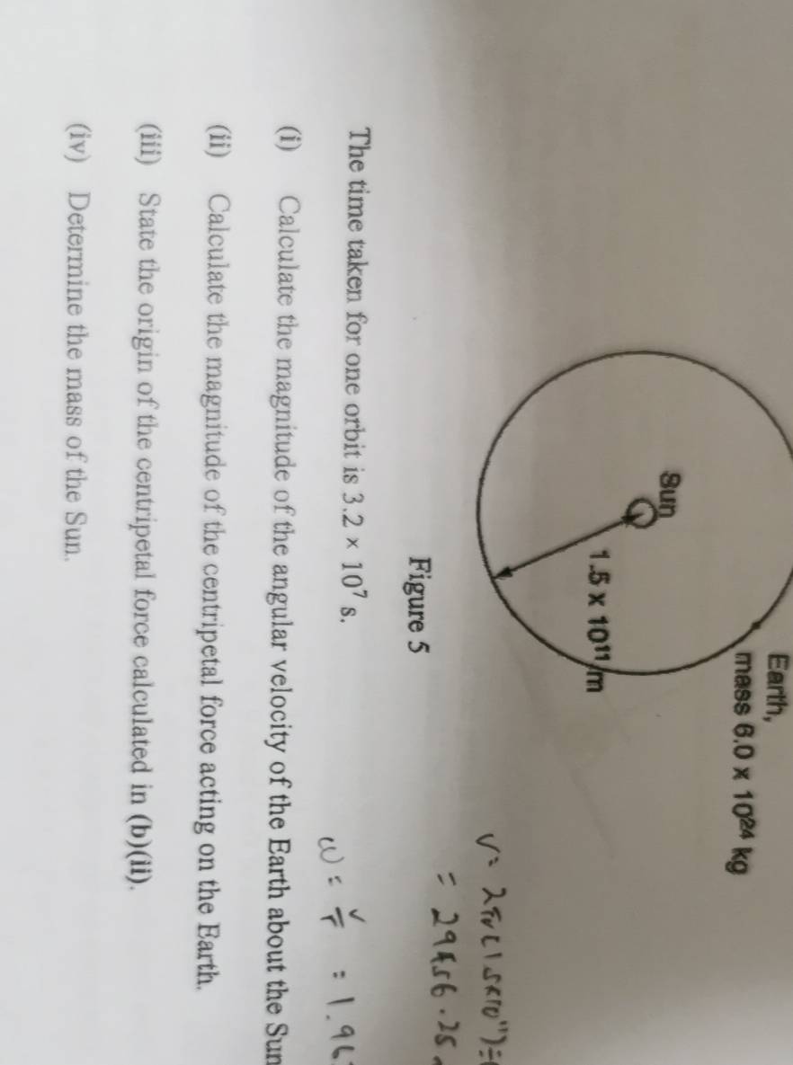 Earth,
6.0* 10^(24)kg
Figure 5
The time taken for one orbit is 3.2* 10^7s.
(i) Calculate the magnitude of the angular velocity of the Earth about the Sun
(ii) Calculate the magnitude of the centripetal force acting on the Barth.
(iii) State the origin of the centripetal force calculated in (b)(ii).
(iv) Determine the mass of the Sun.