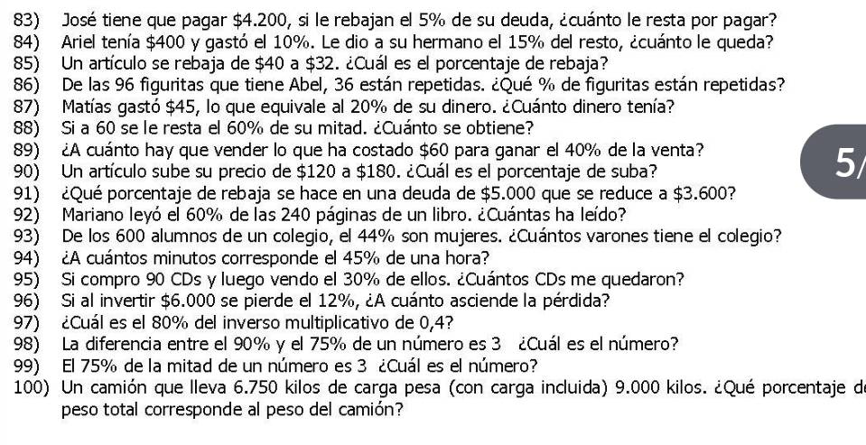 José tiene que pagar $4.200, si le rebajan el 5% de su deuda, ¿cuánto le resta por pagar?
84) Ariel tenía $400 y gastó el 10%. Le dio a su hermano el 15% del resto, ¿cuánto le queda?
85) Un artículo se rebaja de $40 a $32. ¿Cuál es el porcentaje de rebaja?
86) De las 96 figuritas que tiene Abel, 36 están repetidas. ¿Qué % de figuritas están repetidas?
87) Matías gastó $45, lo que equivale al 20% de su dinero. ¿Cuánto dinero tenía?
88) Si a 60 se le resta el 60% de su mitad. ¿Cuánto se obtiene?
89) ¿A cuánto hay que vender lo que ha costado $60 para ganar el 40% de la venta?
90) Un artículo sube su precio de $120 a $180. ¿Cuál es el porcentaje de suba?
5
91) ¿Qué porcentaje de rebaja se hace en una deuda de $5.000 que se reduce a $3.600?
92) Mariano leyó el 60% de las 240 páginas de un libro. ¿Cuántas ha leído?
93) De los 600 alumnos de un colegio, el 44% son mujeres. ¿Cuántos varones tiene el colegio?
94) ¿A cuántos minutos corresponde el 45% de una hora?
95) Si compro 90 CDs y luego vendo el 30% de ellos. ¿Cuántos CDs me quedaron?
96) Si al invertir $6.000 se pierde el 12%, ¿A cuánto asciende la pérdida?
97) ¿Cuál es el 80% del inverso multiplicativo de 0,4?
98) La diferencia entre el 90% y el 75% de un número es 3 ¿Cuál es el número?
99) El 75% de la mitad de un número es 3 ¿Cuál es el número?
100) Un camión que lleva 6.750 kilos de carga pesa (con carga incluida) 9.000 kilos. ¿Qué porcentaje de
peso total corresponde al peso del camión?