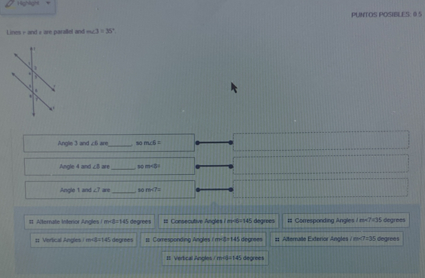 Highlight
PUNTOS POSIBLES: (5
Lines - and 2 are parallel and m∠ 3=35°. 
Angle 3 and ∠ 6are _ . som∠ 6=
Angle 4 and ∠ 8 are _so m∠ 8=
Angle 1 and ∠ 7 are _ 10 m∠ 7=
# Alternate Interior Angles m∠ B=145 degrees :: Consecutive Angles 1m∠ 6=145 degrees # Corresponding Angles 1m∠ 7=35 degrees
:; Vertical Angles m∠ 8=145 degrees ;; Corresponding Angles m∠ 8=145 degrees #: Alternate Exterior Angles /m∠ 7=35 degrees
:: Vertical Angles / overline ET =145 degrees