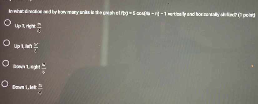 In what direction and by how many units is the graph of f(x)=5cos (4x-π )-1 vertically and horizontally shifted? (1 point)
Up 1, right  5x/4 
Up 1, left  5x/4 
Down 1, right  5x/4 
Down 1, left  5x/4 