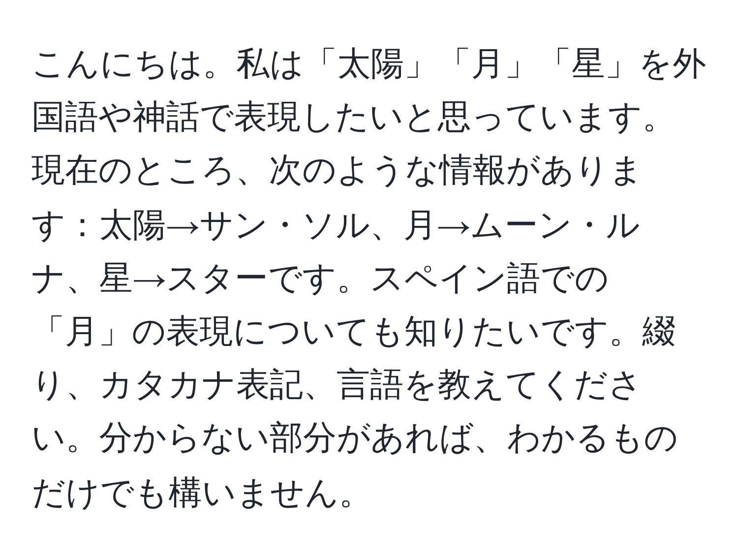 こんにちは。私は「太陽」「月」「星」を外国語や神話で表現したいと思っています。現在のところ、次のような情報があります：太陽→サン・ソル、月→ムーン・ルナ、星→スターです。スペイン語での「月」の表現についても知りたいです。綴り、カタカナ表記、言語を教えてください。分からない部分があれば、わかるものだけでも構いません。