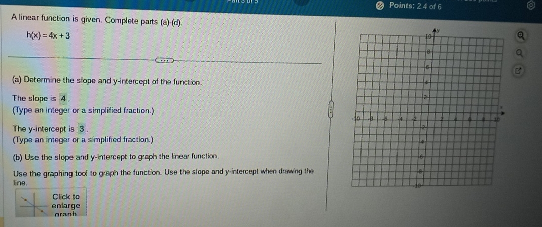 Points: 2 4 of 6 
A linear function is given. Complete parts (a)-(d).
h(x)=4x+3
(a) Determine the slope and y-intercept of the function. 
The slope is 4. 
(Type an integer or a simplified fraction.) 
The y-intercept is 3. 
(Type an integer or a simplified fraction.) 
(b) Use the slope and y-intercept to graph the linear function. 
Use the graphing tool to graph the function. Use the slope and y-intercept when drawing the 
line. 
Click to 
enlarge 
granh