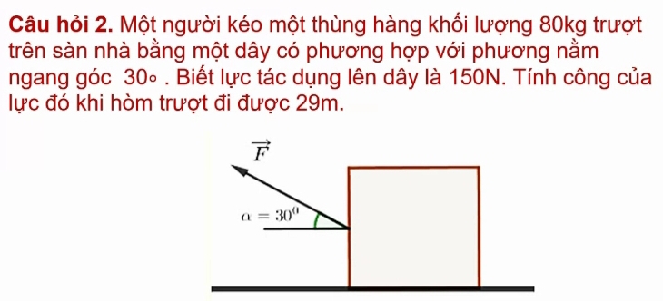 Câu hỏi 2. Một người kéo một thùng hàng khối lượng 80kg trượt
trên sàn nhà bằng một dây có phương hợp với phương nằm
ngang góc 30∘ . Biết lực tác dụng lên dây là 150N. Tính công của
lực đó khi hòm trượt đi được 29m.