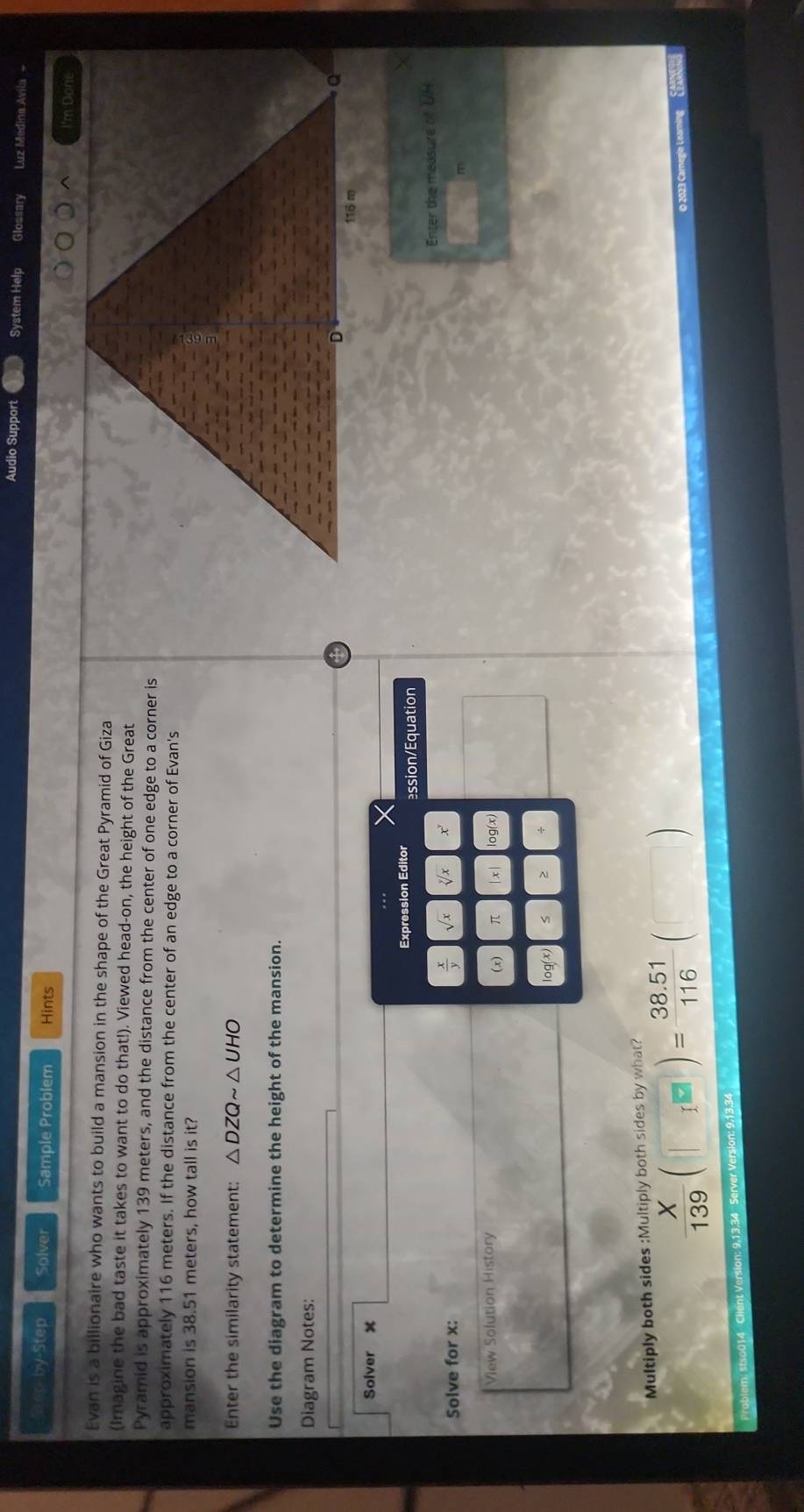 Audio Support System Help Glossary Luz Medina Avila - 
Srep-by-Step Solver Sample Problem Hints 
I'm Done 
Evan is a billionaire who wants to build a mansion in the shape of the Great Pyramid of Giza 
(Imagine the bad taste it takes to want to do that!). Viewed head-on, the height of the Great 
Pyramid is approximately 139 meters, and the distance from the center of one edge to a corner is 
approximately 116 meters. If the distance from the center of an edge to a corner of Evan's 
mansion is 38.51 meters, how tall is it? 
Enter the similarity statement: △ DZQsim △ UHO
Use the diagram to determine the height of the mansion. 
Diagram Notes: 
Solver x
Expression Editor ssion/Equation 
Enter the measure of UH 
Solve for x :
 x/y 
View Solution History | x |
π
log (x)
Multiply both sides :Multiply both sides by what?
 X/139 (□ )= (38.51)/116 (□ )
mìng cé 
13.34 Server Version: 9.13.34