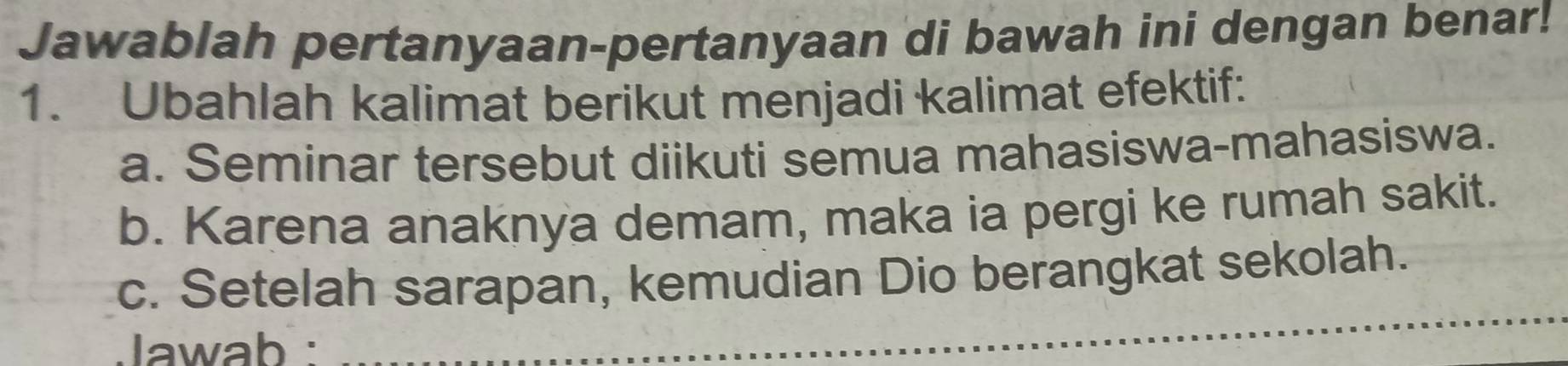 Jawablah pertanyaan-pertanyaan di bawah ini dengan benar! 
1. Ubahlah kalimat berikut menjadi kalimat efektif: 
a. Seminar tersebut diikuti semua mahasiswa-mahasiswa. 
b. Karena anaknya demam, maka ia pergi ke rumah sakit. 
c. Setelah sarapan, kemudian Dio berangkat sekolah. 
Jawab : 
_