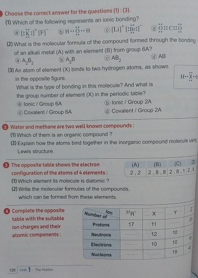 Choose the correct answer for the questions (1) : (3).
(1) Which of the following represents an ionic bonding?
a [:K:]^+[F]^- ⑥ H·s O·s H C [Li]^+[:overleftrightarrow Br:] d 0::C::_ ::C::_ overline (_ )
(2) What is the molecular formula of the compound formed through the bonding
of an alkali metal (A) with an element (B) from group 6A? ④AB
③ A_2B_2 ⓑ A_2B C AB_2
(3) An atom of element (X) binds to two hydrogen atoms, as shown
in the opposite figure. H
What is the type of bonding in this molecule? And what is
the group number of element (X) in the periodic table?
@ Ionic / Group 6A ⑤ Ionic / Group 2A
Covalent / Group 6A @ Covalent / Group 2A
2 Water and methane are two well known compounds :
(1) Which of them is an organic compound ?
(2) Explain how the atoms bind together in the inorganic compound molecule usn
Lewis structure.
The opposite table shows the electron (A) (B) (C) (D)
configuration of the atoms of 4 elements : 2 , 2 2, 8, 8 2 , 8 , 1 2.8
(1) Which element its molecule is diatomic ?
(2) Write the molecular formulas of the compounds,
which can be formed from these elements.
Complete the opposite
table with the suitable
ion charges and their
atomic components :
120 Unit : The Matter