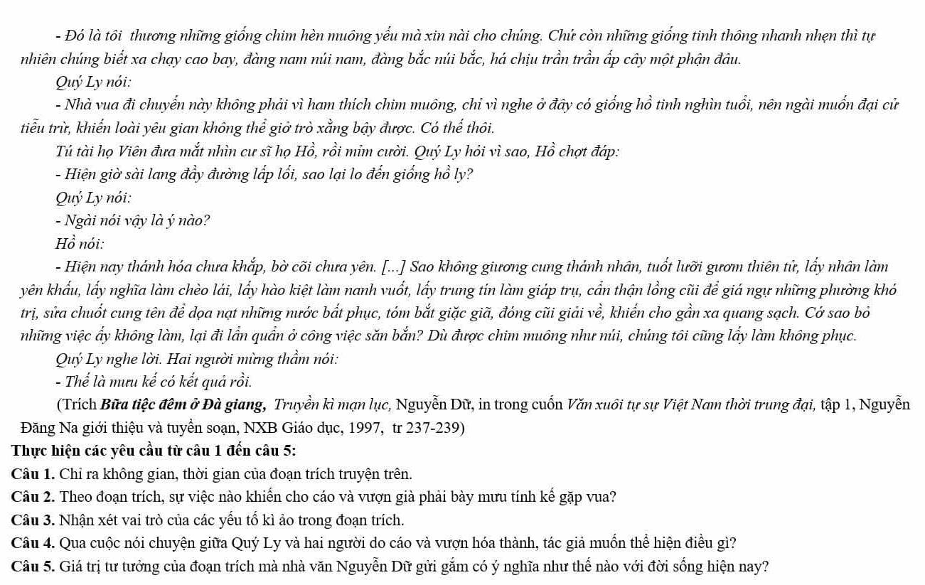 Đó là tôi thương những giống chim hèn muông yểu mà xin nài cho chúng. Chứ còn những giống tinh thông nhanh nhẹn thì tự
nhiên chúng biết xa chạy cao bay, đàng nam núi nam, đàng bắc núi bắc, há chịu trần trần ấp cây một phận đâu.
Quý Ly nói:
- Nhà vua đi chuyến này không phải vì ham thích chim muông, chỉ vì nghe ở đây có giống hồ tinh nghìn tuổi, nên ngài muốn đại cử
tiểu trừ, khiến loài yêu gian không thể giở trò xẳng bậy được. Có thế thôi.
Tú tài họ Viên đưa mắt nhìn cư sĩ họ Hồ, rồi mim cười. Quý Ly hỏi vì sao, Hồ chợt đáp:
- Hiện giờ sài lang đầy đường lấp lối, sao lại lo đến giống hồ ly?
Quý Ly nói:
- Ngài nói vậy là ý nào?
Hồ nói:
- Hiện nay thánh hóa chưa khắp, bờ cõi chưa yên. [...] Sao không giương cung thánh nhân, tuốt lưỡi gươm thiên tử, lấy nhân làm
yên khẩu, lấy nghĩa làm chèo lái, lấy hào kiệt làm nanh vuốt, lấy trung tín làm giáp trụ, cần thận lồng cũi để giá ngự những phường khó
trị, sửa chuốt cung tên để dọa nạt những nước bắt phục, tóm bắt giặc giã, đóng cũi giải về, khiển cho gần xa quang sạch. Cớ sao bỏ
những việc ẩy không làm, lại đi lần quần ở công việc săn bắn? Dù được chim muông như núi, chúng tôi cũng lấy làm không phục.
Quý Ly nghe lời. Hai người mừng thầm nói:
- Thế là mưu kế có kết quả rồi.
(Trích Bữa tiệc đêm ở Đà giang, Truyền kì mạn lục, Nguyễn Dữ, in trong cuốn Văn xuôi tự sự Việt Nam thời trung đại, tập 1, Nguyễn
Đăng Na giới thiệu và tuyển soạn, NXB Giáo dục, 1997, tr 237-239)
Thực hiện các yêu cầu từ câu 1 đến câu 5:
Câu 1. Chỉ ra không gian, thời gian của đoạn trích truyện trên.
Câu 2. Theo đoạn trích, sự việc nào khiến cho cáo và vượn già phải bày mưu tính kế gặp vua?
Câu 3. Nhận xét vai trò của các yếu tổ kì ảo trong đoạn trích.
Câu 4. Qua cuộc nói chuyện giữa Quý Ly và hai người do cáo và vượn hóa thành, tác giả muốn thể hiện điều gì?
Câu 5. Giá trị tư tưởng của đoạn trích mà nhà văn Nguyễn Dữ gửi gắm có ý nghĩa như thế nào với đời sống hiện nay?