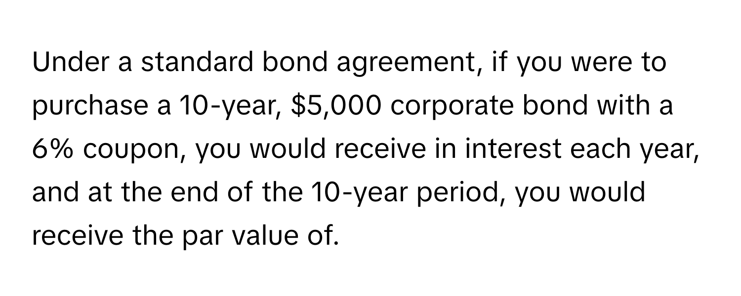 Under a standard bond agreement, if you were to purchase a 10-year, $5,000 corporate bond with a 6% coupon, you would receive in interest each year, and at the end of the 10-year period, you would receive the par value of.