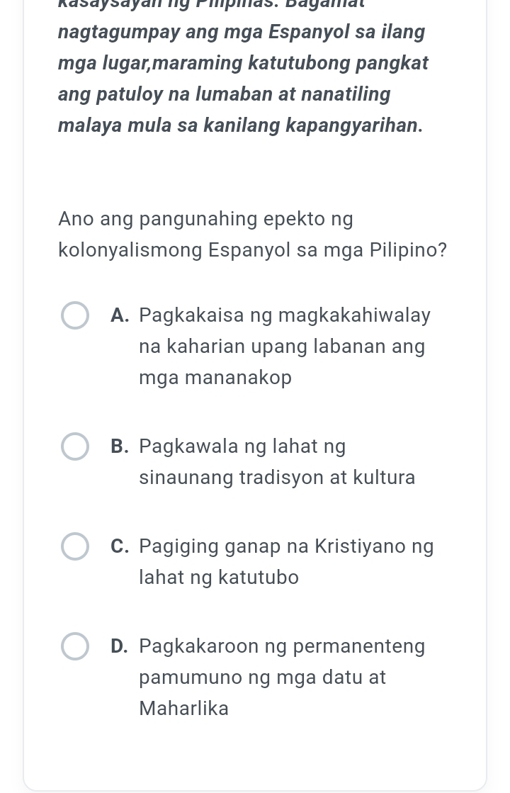 Rasaysayan ng Pipias. Bagamat
nagtagumpay ang mga Espanyol sa ilang
mga lugar,maraming katutubong pangkat
ang patuloy na lumaban at nanatiling
malaya mula sa kanilang kapangyarihan.
Ano ang pangunahing epekto ng
kolonyalismong Espanyol sa mga Pilipino?
A. Pagkakaisa ng magkakahiwalay
na kaharian upang labanan ang
mga mananakop
B. Pagkawala ng lahat ng
sinaunang tradisyon at kultura
C. Pagiging ganap na Kristiyano ng
lahat ng katutubo
D. Pagkakaroon ng permanenteng
pamumuno ng mga datu at
Maharlika