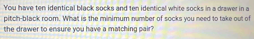 You have ten identical black socks and ten identical white socks in a drawer in a 
pitch-black room. What is the minimum number of socks you need to take out of 
the drawer to ensure you have a matching pair?