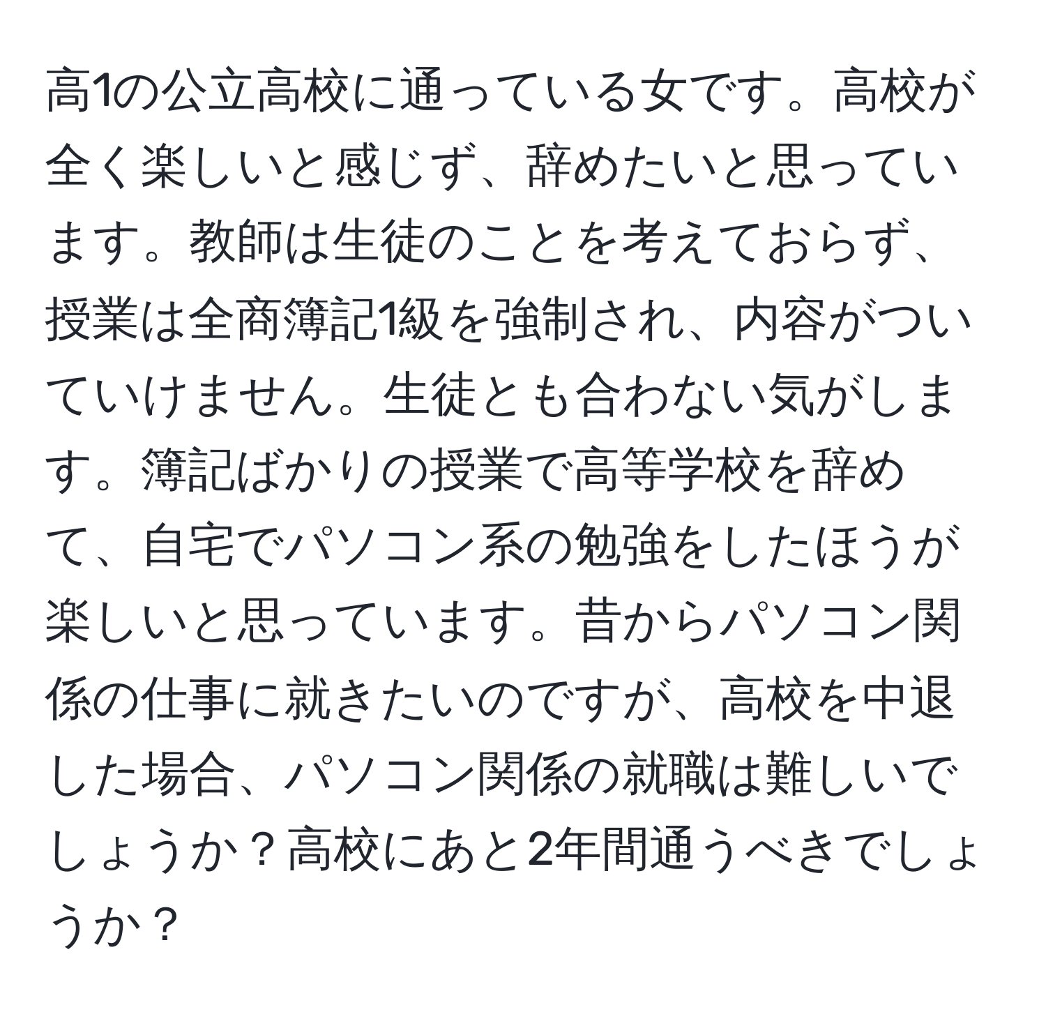 高1の公立高校に通っている女です。高校が全く楽しいと感じず、辞めたいと思っています。教師は生徒のことを考えておらず、授業は全商簿記1級を強制され、内容がついていけません。生徒とも合わない気がします。簿記ばかりの授業で高等学校を辞めて、自宅でパソコン系の勉強をしたほうが楽しいと思っています。昔からパソコン関係の仕事に就きたいのですが、高校を中退した場合、パソコン関係の就職は難しいでしょうか？高校にあと2年間通うべきでしょうか？