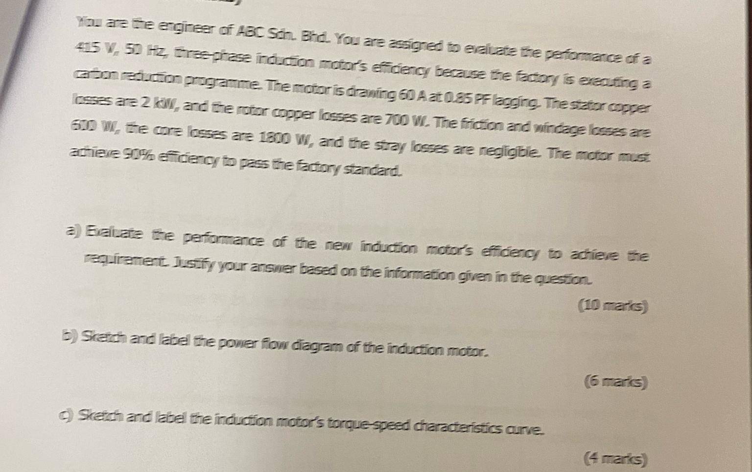 You are the engineer of ABC Sdn. Bhd. You are assigned to evaluate the performance of a
415 V, 50 Hz, three-phase induction motor's efficiency because the factory is executing a 
carbon reduction programme. The motor is drawing 60 A at 0.85 PF lagging. The stator copper 
losses are 2 kW, and the rotor copper losses are 700 W. The friction and windage losses are
610 W, the core losses are 1800 W, and the stray losses are negligible. The motor must 
achiexe 90% efficiency to pass the factory standard. 
a) Exaluate the performance of the new induction motor's efficiency to achieve the 
requirement. Justify your answer based on the information given in the question. 
(10 marks) 
b) Sketch and label the power flow diagram of the induction motor. 
(6 marks) 
c) Sketch and label the induction motor's torque-speed characteristics curve. 
(4 marks)