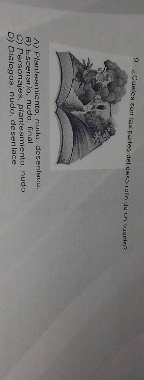 9.- ¿Cuáles son lassarrollo de un cuento?
A) Planteamiento, nudo, desenlace.
B) Escenario, nudo, final
C) Personajes, planteamiento, nudo
D) Diálogos, nudo, desenlace