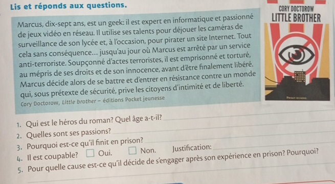 Lis et réponds aux questions. CORY DOCTOROW
Marcus, dix-sept ans, est un geek: il est expert en informatique et passionné LITTLE BROTHER
de jeux vidéo en réseau. Il utilise ses talents pour déjouer les caméras de
surveillance de son lycée et, à l'occasion, pour pirater un site Internet. Tout
cela sans conséquence... jusqu'au jour où Marcus est arrêté par un service
anti-terroriste. Soupçonné d'actes terroristes, il est emprisonné et torturé,
au mépris de ses droits et de son innocence, avant d'être finalement libéré.
Marcus décide alors de se battre et d'entrer en résistance contre un monde
qui, sous prétexte de sécurité, prive les citoyens d'intimité et de liberté.
Cory Doctorow, Little brother - éditions Pocket jeunesse Poows ===
1. Qui est le héros du roman? Quel âge a-t-il?
_
2. Quelles sont ses passions?_
3. Pourquoi est-ce qu'il finit en prison?_
4. Il est coupable? Oui. Non. Justifcation:
_
5. Pour quelle cause est-ce qu'il décide de s'engager après son expérience en prison? Pourquoi?
_