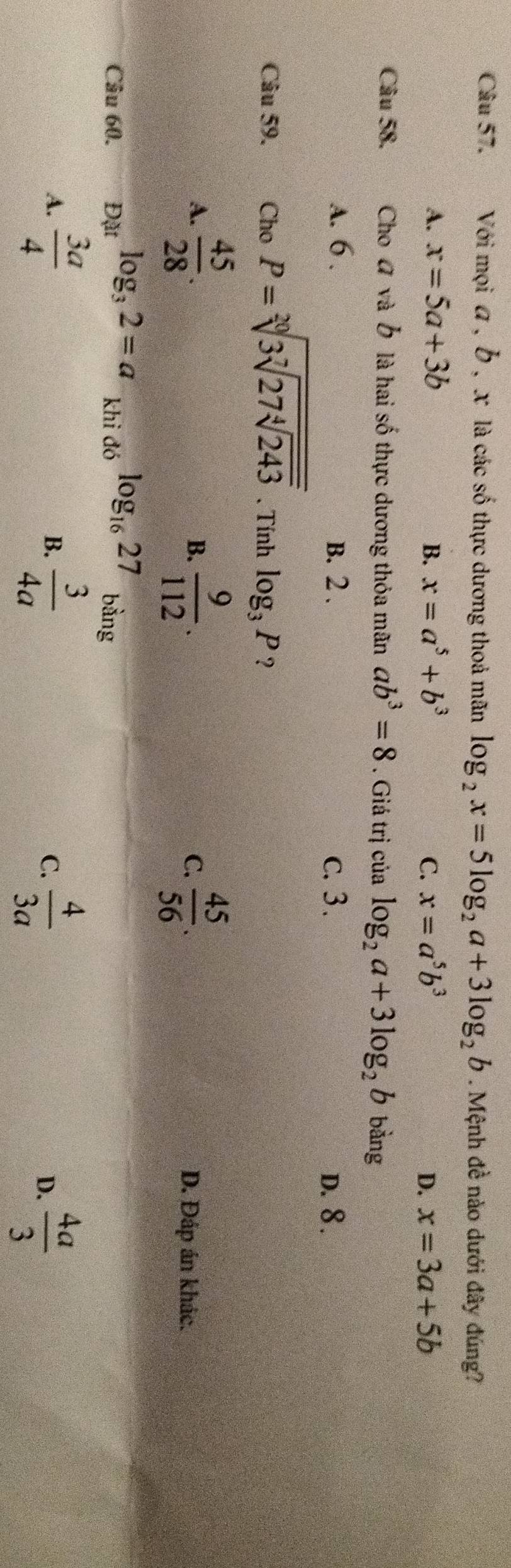 Với mọi a , b , x là các số thực dương thoả mãn log _2x=5log _2a+3log _2b. Mệnh đề nào dưới đây đúng?
A. x=5a+3b B. x=a^5+b^3 C. x=a^5b^3 x=3a+5b
D.
Câu 58. Cho đ và Ở là hai số thực dương thỏa mãn ab^3=8. Giá trị của log _2a+3log _2b bàng
A. 6. B. 2. c. 3. D. 8.
Câu 59. Cho P=sqrt[20](3sqrt [7]27sqrt [4]243). Tính log _3P ？
B.
A.  45/28 .  9/112 . C.  45/56 . D. Đáp án khác.
Câu 60. Đặt log _32=a khi đó log _1627 bằng
A.  3a/4  B.  3/4a  C.  4/3a   4a/3 
D.