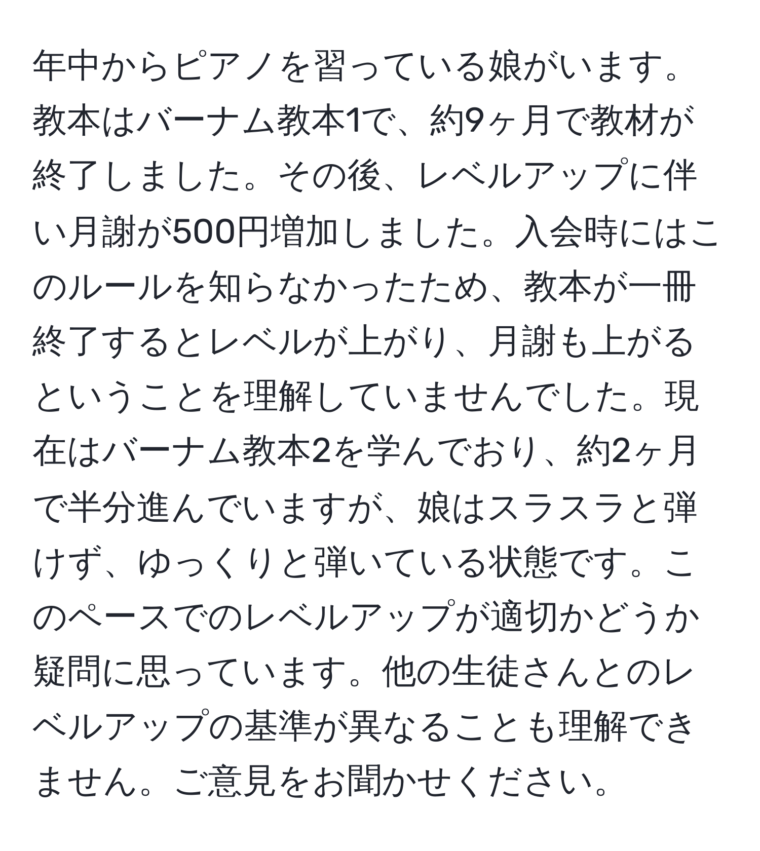 年中からピアノを習っている娘がいます。教本はバーナム教本1で、約9ヶ月で教材が終了しました。その後、レベルアップに伴い月謝が500円増加しました。入会時にはこのルールを知らなかったため、教本が一冊終了するとレベルが上がり、月謝も上がるということを理解していませんでした。現在はバーナム教本2を学んでおり、約2ヶ月で半分進んでいますが、娘はスラスラと弾けず、ゆっくりと弾いている状態です。このペースでのレベルアップが適切かどうか疑問に思っています。他の生徒さんとのレベルアップの基準が異なることも理解できません。ご意見をお聞かせください。