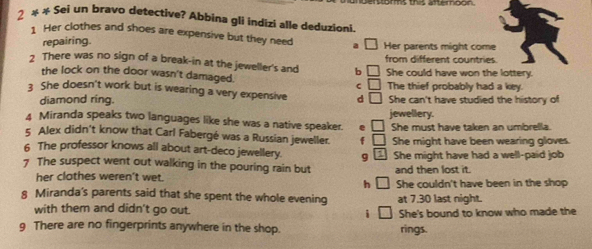 anderstoms the aftemoon.
2 * # Sei un bravo detective? Abbina gli indizi alle deduzioni.
1 Her clothes and shoes are expensive but they need
repairing. Her parents might come
2 There was no sign of a break-in at the jeweller's and b □ from different countries.
the lock on the door wasn't damaged. C □ She could have won the lottery.
3 She doesn't work but is wearing a very expensive d □ The thief probably had a key.
diamond ring. She can't have studied the history of
4 Miranda speaks two languages like she was a native speaker. e jewellery.
5 Alex didn't know that Carl Fabergé was a Russian jeweller. f She must have taken an umbrella.
6 The professor knows all about art-deco jewellery. 9 She might have been wearing gloves.
7 The suspect went out walking in the pouring rain but She might have had a well-paid job
her clothes weren't wet. and then lost it.
h
8 Miranda's parents said that she spent the whole evening She couldn't have been in the shop
with them and didn't go out. i at 7.30 last night.
She's bound to know who made the
9 There are no fingerprints anywhere in the shop. rings.