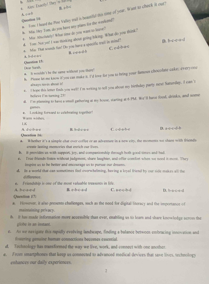 b. Alex.
c. Alex: Exactly! They're havi
.b-c
B. 7-
A. c-a-b
a. Tom: I heard the Pine Valley trail is beautiful this time of year. Want to check it out!
Question 14:
b. Mia: Hey Tom, do you have any plans for the weekend?
e. Mia: Absolutely! What time do you want to leave?
d. Tom: Not yet! I was thinking about going hiking. What do you think?
e. Mia: That sounds fun! Do you have a specific trail in mind?
D. b-c-e-a-d
C. e-d-b-a-c
A. b-d-e-a-c B. c-e-a-d-b
Question 15:
Dear Sarah,
a. It wouldn’t be the same without you there!
b. Please let me know if you can make it. I’d love for you to bring your famous chocolate cake; everyone
always raves about it!
e. I hope this letter finds you well! I’m writing to tell you about my birthday party next Saturday. I can’t
believe I'm turning 25!
d. I’m planning to have a small gathering at my house, starting at 6 PM. We’ll have food, drinks, and some
games.
e. Looking forward to celebrating together!
Warm wishes,
LK
A. d-c-b-a-e B. b-d-c-a-e C. c-d-a-b-c D. a-e-c-d-b
Question 16:
a. Whether it’s a simple chat over coffee or an adventure in a new city, the moments we share with friends
create lasting memories that enrich our lives.
b. It provides us with support, joy, and companionship through both good times and bad.
e. True friends listen without judgment, share laughter, and offer comfort when we need it most. They
inspire us to be better and encourage us to pursue our dreams.
d. In a world that can sometimes feel overwhelming, having a loyal friend by our side makes all the
difference.
e. Friendship is one of the most valuable treasures in life.
A. b-c-a-c- d B. e-b-c-a-d C. a-e-c-b-d D. b-a-c-e-d
Question 17:
a. However, it also presents challenges, such as the need for digital literacy and the importance of
maintaining privacy.
b. It has made information more accessible than ever, enabling us to learn and share knowledge across the
globe in an instant.
e. As we navigate this rapidly evolving landscape, finding a balance between embracing innovation and
fostering genuine human connections becomes essential.
d. Technology has transformed the way we live, work, and connect with one another.
e. From smartphones that keep us connected to advanced medical devices that save lives, technology
enhances our daily experiences.
2