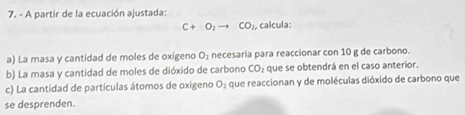 A partir de la ecuación ajustada:
C+O_2to CO_2 , calcula: 
a) La masa y cantidad de moles de oxígeno O_2 necesaria para reaccionar con 10 g de carbono. 
b) La masa y cantidad de moles de dióxido de carbono CO_2 que se obtendrá en el caso anterior. 
c) La cantídad de partículas átomos de oxigeno O_2 que reaccionan y de moléculas dióxido de carbono que 
se desprenden.