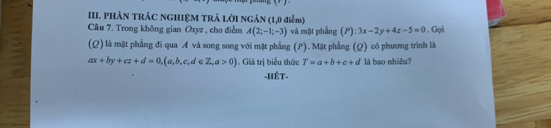 PHÀN TRÁC NGHIỆM TRẢ LỜI NGÁN (1,0 điễm) 
Câu 7. Trong không gian Oxyz , cho điểm A(2;-1;-3) và mặt phẳng (P):3x-2y+4z-5=0. Gọi 
(Q) là mặt phẳng đi qua A và song song với mặt phẳng (P). Mặt phẳng (Q) có phương trình là
ax+by+cz+d=0, (a,b,c,d∈ Z,a>0). Giá trị biểu thức T=a+b+c+d là bao nhiêu? 
-HÉT-