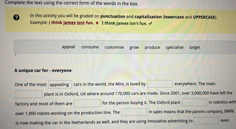 Complete the text using the correct form of the words in the box. 
0 In this activity you will be graded on punctuation and capitalization (lowercase and UPPERCASE). 
Example: i think james isnt fun. × I think James isn't fun. 
appeal consume customise grow produce specialise target 
A unique car for - everyone 
One of the most appealing cars in the world, the Mini, is loved by □ everywhere. The main 
□ plant is in Oxford, UK where around 170,000 cars are made. Since 2001, over 3,000,000 have left the 
factory and most of them are □ for the person buying it. The Oxford plant □ in robotics with 
over 1,000 robots working on the production line. The □ in sales means that the parent company, BMW, 
is now making the car in the Netherlands as well, and they are using innovative advertising to □ even