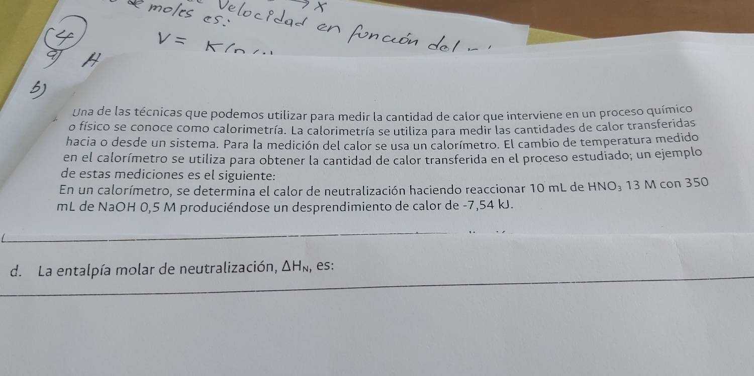 Una de las técnicas que podemos utilizar para medir la cantidad de calor que interviene en un proceso químico 
o físico se conoce como calorimetría. La calorimetría se utiliza para medir las cantidades de calor transferidas 
hacia o desde un sistema. Para la medición del calor se usa un calorímetro. El cambio de temperatura medido 
en el calorímetro se utiliza para obtener la cantidad de calor transferida en el proceso estudiado; un ejemplo 
de estas mediciones es el siguiente: 
En un calorímetro, se determina el calor de neutralización haciendo reaccionar 10 mL de HNO_3 13 M con 350
mL de NaOH 0,5 M produciéndose un desprendimiento de calor de -7,54 kJ. 
d. La entalpía molar de neutralización, △ H_N , es: