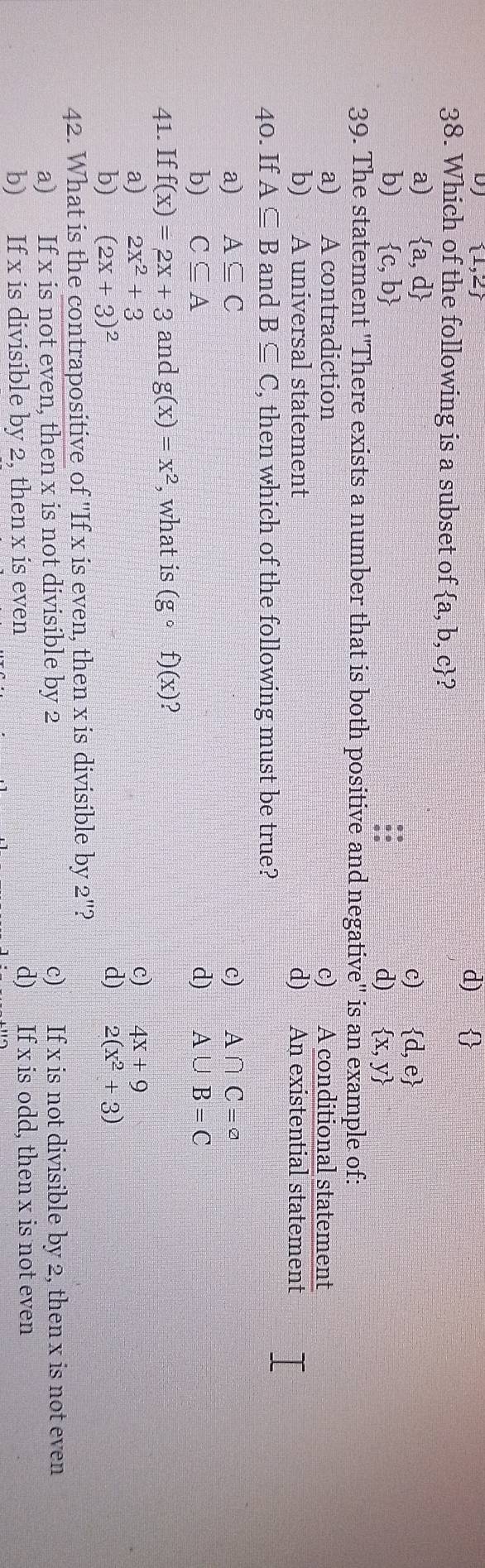  1,2
d) 
38. Which of the following is a subset of  a,b,c 2
a)  a,d
c)  d,e
b)  c,b
d)  x,y
39. The statement ''There exists a number that is both positive and negative' is an example of:
a) A contradiction c) A conditional statement
b) A universal statement d) An existential statement
40. If A⊂eq B and B⊂eq C , then which of the following must be true?
a) A⊂eq C c) A∩ C=^a
b) C⊂eq A d) A∪ B=C
41. If f(x)=2x+3 and g(x)=x^2 , what is (gcirc f)(x)
a) 2x^2+3 c) 4x+9
b) (2x+3)^2 d) 2(x^2+3)
42. What is the contrapositive of 'If x is even, then x is divisible by 2 '?
a) If x is not even, then x is not divisible by 2 c) If x is not divisible by 2, then x is not even
b) If x is divisible by 2, then x is even d) If x is odd, then x is not even