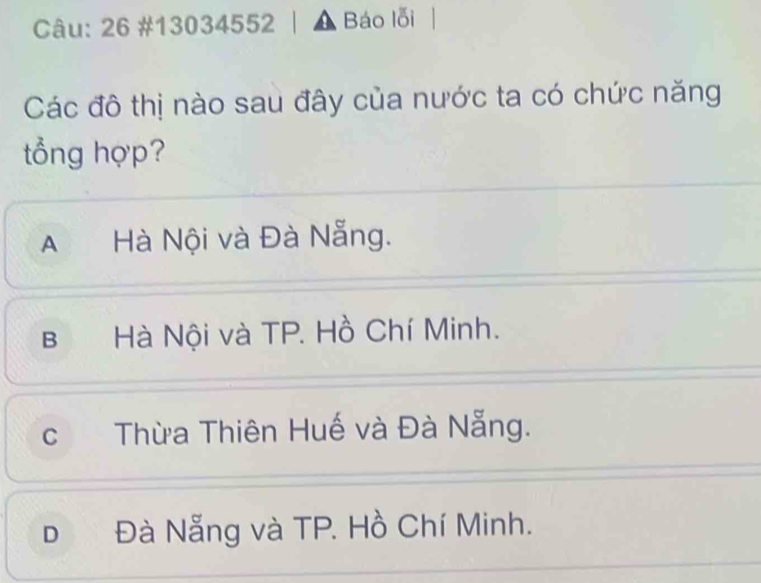 26 #13034552 Báo lỗi
Các đô thị nào sau đây của nước ta có chức năng
tổng hợp?
AHà Nội và Đà Nẵng.
B Hà Nội và TP. Hồ Chí Minh.
c Thừa Thiên Huế và Đà Nẵng.
D Đà Nẵng và TP. Hồ Chí Minh.