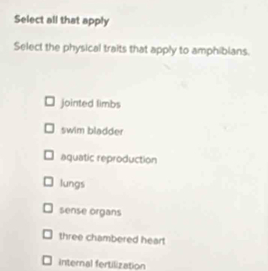 Select all that apply
Select the physical traits that apply to amphibians.
jointed limbs
swim bladder
aquatic reproduction
lungs
sense organs
three chambered heart
internal fertilization