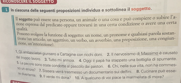 RICONOSCERE IL SOGGETTO 
1 In ciascuna delle seguenti proposizioni individua e sottolinea iI soggetto. 
Il soggetto può essere una persona, un animale o una cosa e può compiere o subire l’a- 
zione espressa dal predicato oppure trovarsi in una certa condizione o avere una certa 
qualità. 
Possono svolgere la funzione di soggetto: un nome, un pronome e qualsiasi parola sostan- 
tivata (un articolo, un aggettivo, un verbo, un avverbio, una preposizione, una congiun- 
zione, un’interiezione). 
1, Gli ambasciatori giunsero a Cartagine con ricchi doni. 2. II nervosismo di Massimo è causato 
dal troppo lavoro. 3. Tutto mi annoia. 4. Oggi il papà ha stappato una bottiglia di spumante. 
5. Le pecore sono state condotte al pascolo dai pastori. 6. Chi, nella sua vita, non ha commes- 
so un errore? 7. Stasera verrà trasmesso un documentario sui delfini. 8. Cucinare può esse- 
re divertente. 9. ll verde mi dona? 10. A qualcuno di voi piace la marmellata di more?