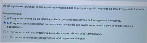 De las siguientes opciones, señala aquella que detalla mejor de por qué surgió la necesidad de crear la Ingeniería Industrial.
Seleccione una:
a. Porque los dueños de las fábricas no tenían personal para corregir de forma general la empresa.
b. Porque se tenía la necesidad de personal en la industria que tuviera conocimientos para controlar todas las
operaciones.
c. Porque no existía una Ingeniería que pudiera especializarse en la Administración.
d. Porque no se tenían los conocimientos teóricos para ser Gerente.