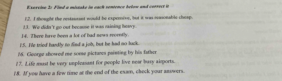 Find a mistake in each sentence below and correct it 
12. I thought the restaurant would be expensive, but it was reasonable cheap. 
13. We didn’t go out because it was raining heavy. 
14. There have been a lot of bad news recently. 
15. He tried hardly to find a job, but he had no luck. 
16. George showed me some pictures painting by his father 
17. Life must be very unpleasant for people live near busy airports. 
18. If you have a few time at the end of the exam, check your answers.