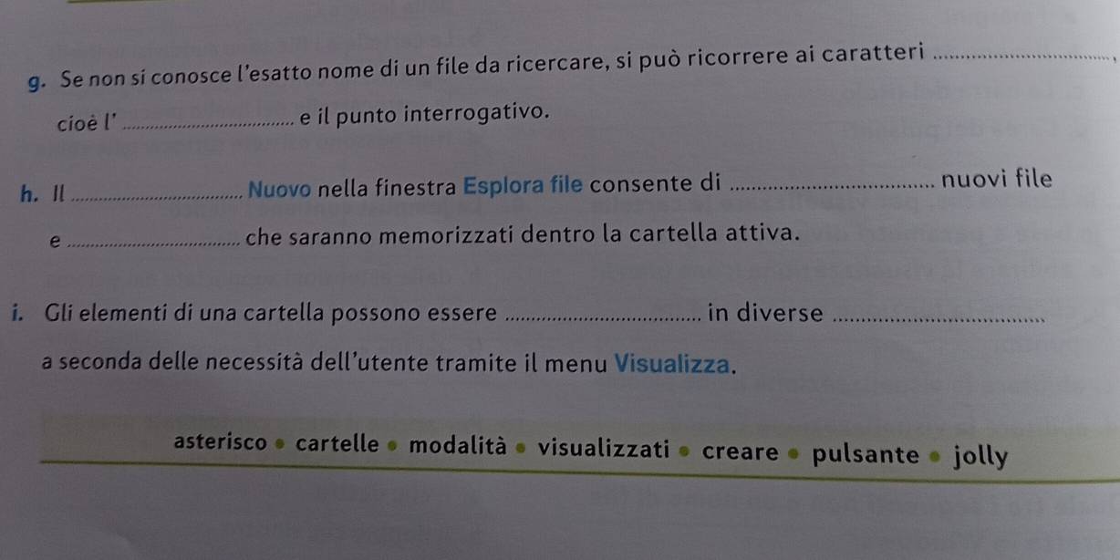 Se non si conosce l’esatto nome di un file da ricercare, si può ricorrere ai caratteri_
cioè l' _e il punto interrogativo.
h. Il _Nuovo nella finestra Esplora file consente di _nuovi file
_e
che saranno memorizzati dentro la cartella attiva.
i. Gli elementi di una cartella possono essere _in diverse_
a seconda delle necessità dell’utente tramite il menu Visualizza.
asterisco • cartelle • modalità • visualizzati » creare ● pulsante » jolly