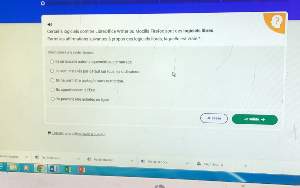 Certains logiciels comme LibreOffice Writer ou Mozilla Firefox sont des logiciels libres.
Parmi les affirmations suivantes à propos des logiciels libres, laquelle est vraie ?
Sélectionnez une seule réponse.
Ils se lancent automatiquement au démarrage.
Ils sont installés par défaut sur tous les ordinateurs.
Ils peuvent être partagés sans restriction.
Ils appartiennent à l'État.
Ils peuvent être achetés en ligne.
Je passe Je valide →
Signaler un problème avec la question
cendance doc Pix_fruits.docx Pix_lorem.docx Pix_delib.docx Pix_fichier (1)