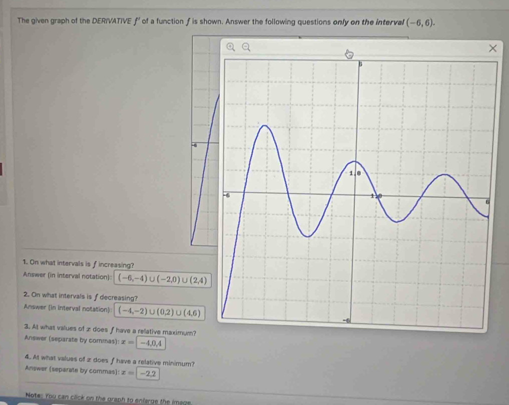 The given graph of the DERIVATIVE f' of a function f is shown. Answer the following questions only on the interval (-6,6). 
×
-6
1. On what intervals is fincreasing? 
Answer (in interval notation): (-6,-4)∪ (-2,0)∪ (2,4)
2. On what intervals is f decreasing? 
Answer (in interval notation): (-4,-2)∪ (0.2)∪ (4,6)
3. At what values of z does f have a relative maximum? 
Answer (separate by commas): x=|-4,0,4
4. At what values of x does f have a relative minimum? 
Answer (separate by commas): x=|-2,2
Note: You can click on the graph to enlarge the image